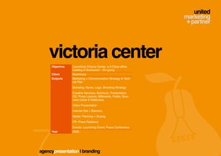 victoria center
     Objective   Launching Victoria Center, a A Class office
                 building in Bucharest – On-going
     Client      Bluehouse
     Outputs     Marketing + Communication Strategy & Tacti-
                 cal Plan
                 Branding: Name, Logo, Branding Strategy
                 Creative Services: Brochure, Presentation
                 CD, Press Layouts, Billboards, Folder, Busi-
                 ness Cards & Stationary
                 Video Presentation
                 Internet Site + Banners
                 Media: Planning + Buying
                 PR: Press Relations
                 Events: Launching Event, Press Conference
     Year        2008




agencypresentation | branding
 
