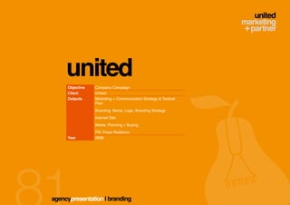 united
     Objective   Company Campaign
     Client      United
     Outputs     Marketing + Communication Strategy & Tactical
                 Plan
                 Branding: Name, Logo, Branding Strategy
                 Internet Site
                 Media: Planning + Buying
                 PR: Press Relations
     Year        2008




agencypresentation | branding
 