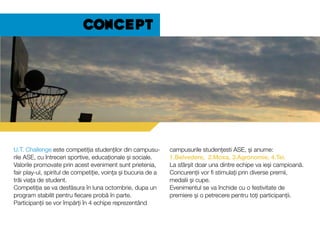 U.T. Challenge este competiția studenților din campusu-
rile ASE, cu întreceri sportive, educaționale și sociale.
Valorile promovate prin acest eveniment sunt prietenia,
fair play-ul, spiritul de competiție, voința și bucuria de a
trăi viața de student.
Competiția se va desfăsura în luna octombrie, dupa un
program stabilit pentru fiecare probă în parte.
Participanții se vor împărți în 4 echipe reprezentând
campusurile studențesti ASE, și anume:
1.Belvedere, 2.Moxa, 3.Agronomie, 4.Tei.
La sfârșit doar una dintre echipe va ieși campioană.
Concurenții vor fi stimulați prin diverse premii,
medalii și cupe.
Evenimentul se va închide cu o festivitate de
premiere și o petrecere pentru toți participanții.
Concept
 