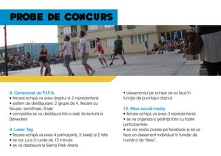 Probe de concurs
8. Campionat de F.I.F.A.
• fiecare echipă va avea dreptul la 2 reprezentanți
• sistem de desfășurare: 2 grupe de 4, fiecare cu
fiecare, semifinale, finale
• competiția se va desfășura într-o sală de lectură in
Belvedere
9. Laser Tag
• fiecare echipă va avea 4 participanți, 2 baieți și 2 fete
• se vor juca 3 runde de 15 minute
• se va desfasura la Sema Park Arena
• clasamentul pe echipe se va face în
funcție de punctajul obținut
10. Miss social media
• fiecare echipă va avea 3 reprezentante
• se va organiza o ședință foto cu toate
participantele
• se vor posta pozele pe facebook și se va
face un clasament individual în funcție de
numărul de “likes”.
 