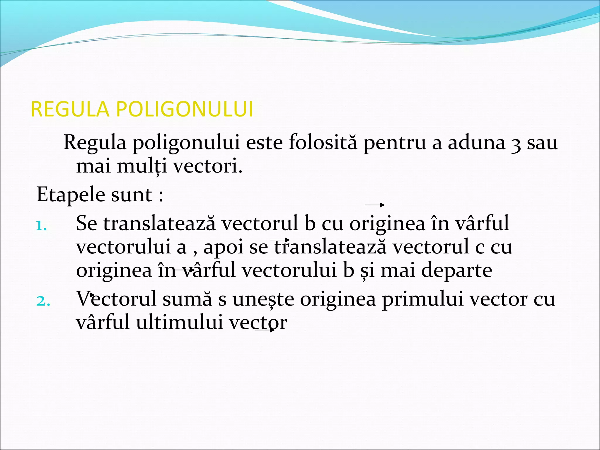 REGULA POLIGONULUI
Regula poligonului este folosită pentru a aduna 3 sau
mai mulţi vectori.
Etapele sunt :
1. Se translatează vectorul b cu originea în vârful
vectorului a , apoi se translatează vectorul c cu
originea în vârful vectorului b şi mai departe
2. Vectorul sumă s uneşte originea primului vector cu
vârful ultimului vector
 