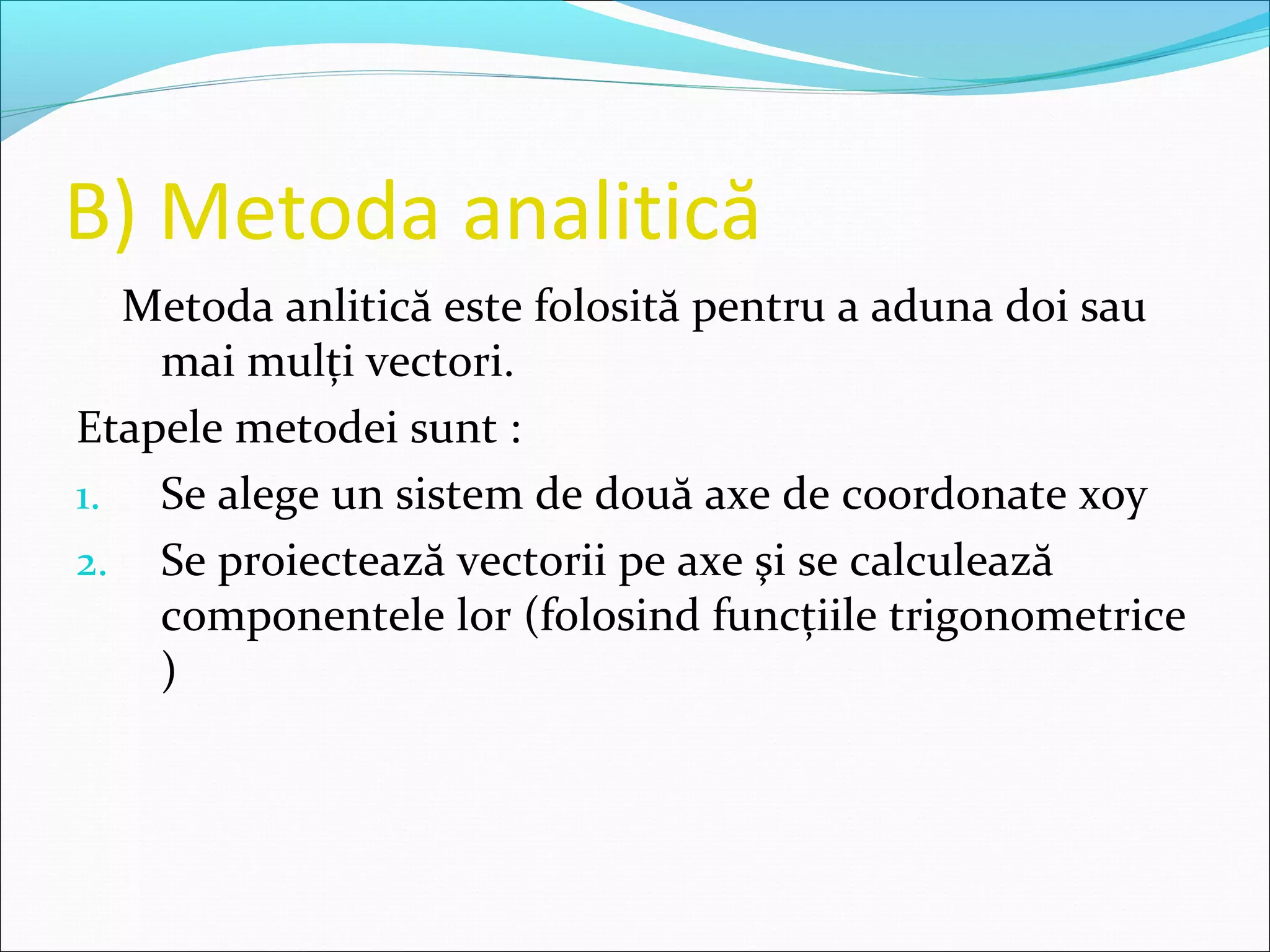 B) Metoda analitică
Metoda anlitică este folosită pentru a aduna doi sau
mai mulţi vectori.
Etapele metodei sunt :
1. Se alege un sistem de două axe de coordonate xoy
2. Se proiectează vectorii pe axe şi se calculează
componentele lor (folosind funcţiile trigonometrice
)
 