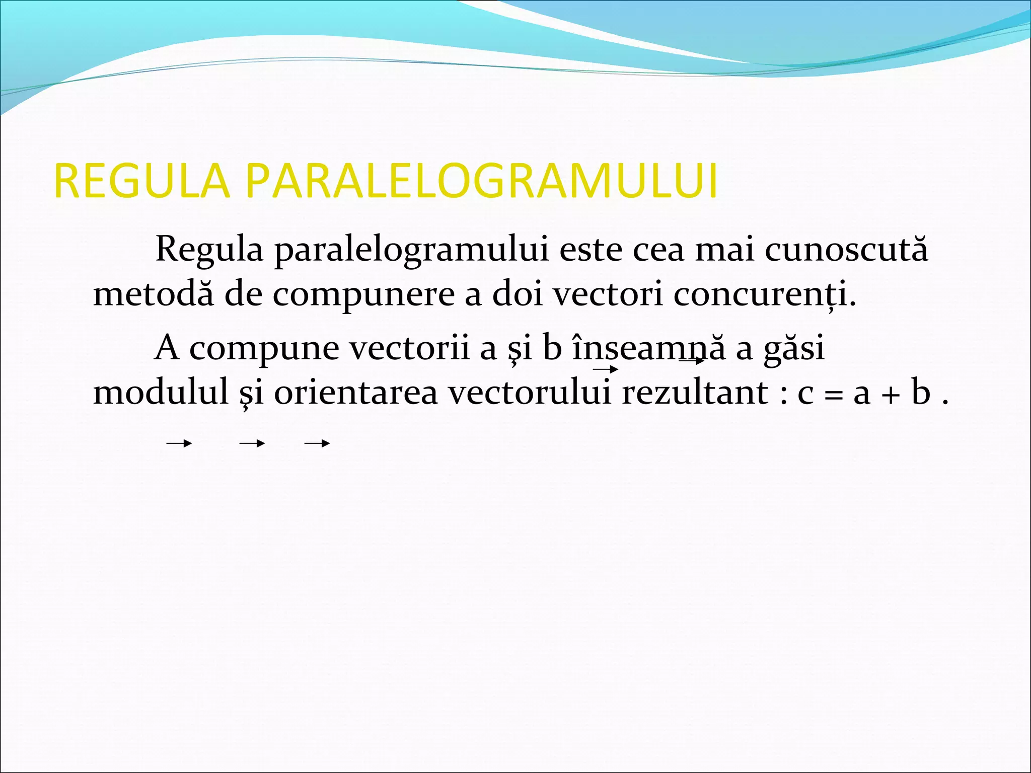 REGULA PARALELOGRAMULUI
Regula paralelogramului este cea mai cunoscută
metodă de compunere a doi vectori concurenţi.
A compune vectorii a şi b înseamnă a găsi
modulul şi orientarea vectorului rezultant : c = a + b .
 