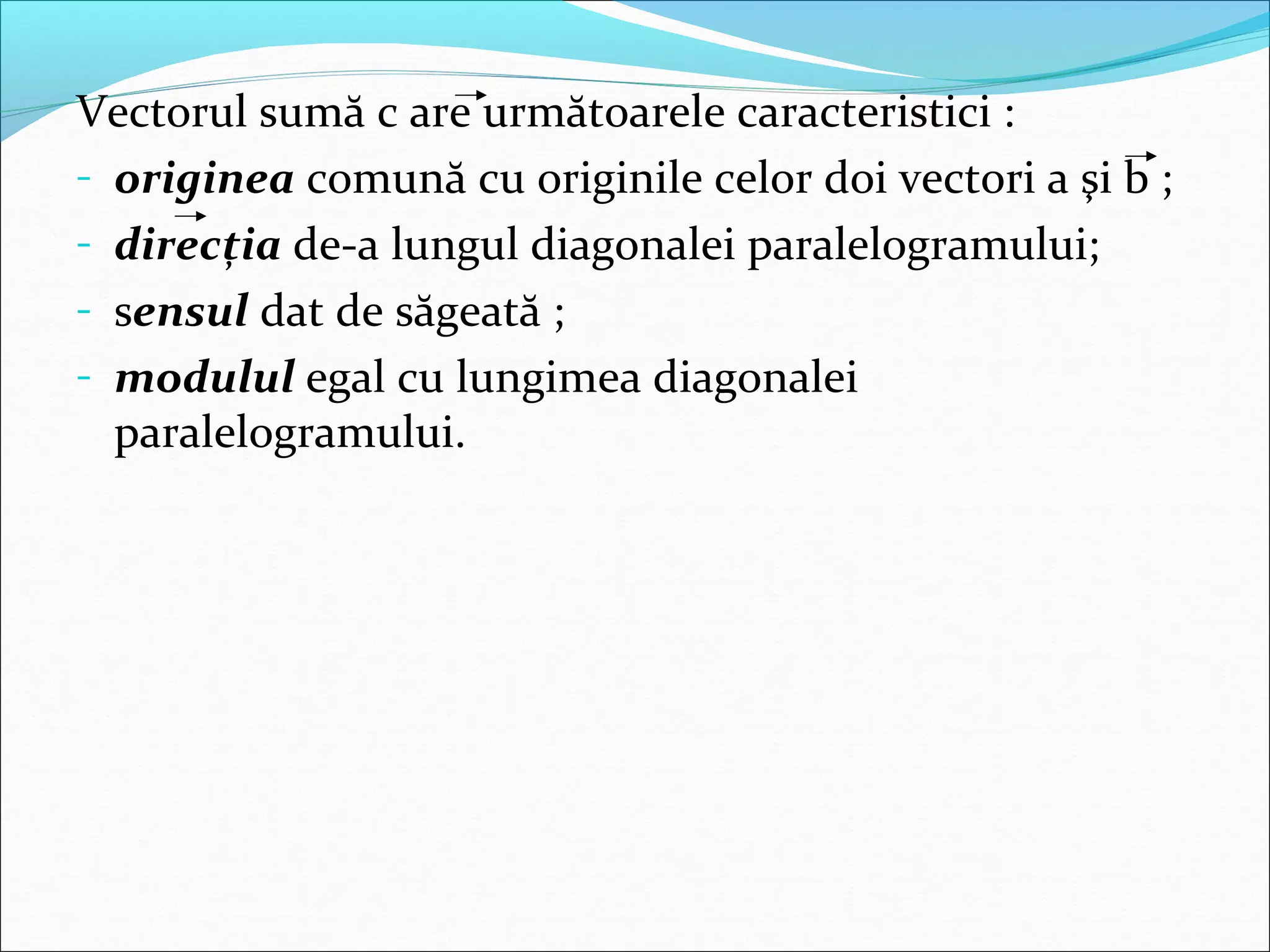 Vectorul sumă c are următoarele caracteristici :
- originea comună cu originile celor doi vectori a şi b ;
- direcţia de-a lungul diagonalei paralelogramului;
- sensul dat de săgeată ;
- modulul egal cu lungimea diagonalei
paralelogramului.
 