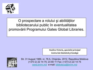 O prospectare a rolului şi abilităţilor
    bibliotecarului public în eventualitatea
promovării Programului Gates Global Libraries.




                                 Vasilica Victoria, specialist principal
                                   Centrul de Statistică şi Sondaje


       Str. 31 August 1989, nr. 78 A, Chişinău, 2012, Republica Moldova
               (+373 2) 22 14 75; 23 80 11 Fax: (+373 2) 22 14 75
                  www.bnrm.md e-mail: biblioteca@bnrm.md
 