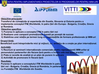 AGENTIA PENTRU IMPLEMENTAREA PROIECTELOR SI PROGRAMELOR PENTRU IMM-URI




Obiective principale:
Transferul de cunoștințe și experiențe din Suedia, Slovenia și Estonia pentru a
implementa conceptul ITM Worldwide, în patru țări din Europa - Bulgaria, Croația, Grecia
și România.
Obiective specifice:
1) Punerea în aplicare a conceptul ITM în patru țări noi
2) Realizare unei campanii promoționale bazată pe povești de succes
3) Stabilirea unei relație pe termen lung cu organizațiile de formare profesionale și IMM-uri
Grupul țintă:
Beneficiarii sunt întreprinderile mici și mijlocii, cu ambiția de a crește pe plan internațional.
Activități:
1) Reuniuni și seminarii internaționale comerciale pentru reprezentantii IMM-urilor și
personalului partenerilor din fiecare țară pentru a învăța cele mai bune practici
2) Piata si nevoile de analiză și un plan de punere în aplicare
3) Activități de promovare în fiecare țară
Rezultate:
Punerea în aplicare a conceptului ITM Worldwide în patru
țări noi - Bulgaria, Croația, Grecia și România, în parteneriat
cu Fundația ITM Worldwide din Suedia.
 