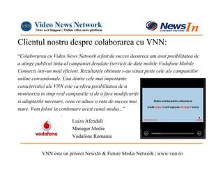 Clientul nostru despre colaborarea cu VNN:
“Colaborarea cu Video News Network a fost de succes deoarece am avut posibilitatea de
a atinge publicul tinta al campaniei derulate (servicii de date mobile Vodafone Mobile
Connect) intr-un mod eficient. Rezultatele obtinute s-au situat peste cele ale campaniilor
online conventionale. Una dintre cele mai importante
caracteristici ale VNN este ca ofera posibilitatea de a
monitoriza in timp real campaniile si de a face modificarile
si adaptarile necesare, ceea ce aduce o rata de succes mai
mare. Vom folosi in continuare acest canal media...”

                           Luiza Afenduli
                           Manager Media
                           Vodafone Romania


            VNN este un proiect NewsIn & Future Media Network | www.vnn.ro
 