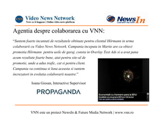 Agentia despre colaborarea cu VNN:
“Suntem foarte incantati de rezultatele obtinute pentru clientul Hörmann in urma
colaborarii cu Video News Network. Campania inceputa in Martie are ca obiect
promotia Hörmann pentru usile de garaj, consta in Overlay Text Ads si a avut pana
acum rezultate foarte bune, atat pentru site-ul de
promotie, unde a adus trafic, cat si pentru client.
Campania va continua si luna aceasta si suntem
increzatori in evolutia colaborarii noastre.”

           Ioana Giosan, Interactive Supervisor




           VNN este un proiect NewsIn & Future Media Network | www.vnn.ro
 