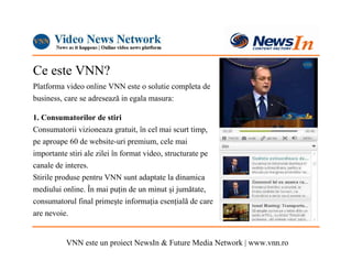 Ce este VNN?
Platforma video online VNN este o solutie completa de
business, care se adresează in egala masura:

1. Consumatorilor de stiri
Consumatorii vizioneaza gratuit, în cel mai scurt timp,
pe aproape 60 de website-uri premium, cele mai
importante stiri ale zilei în format video, structurate pe
canale de interes.
Stirile produse pentru VNN sunt adaptate la dinamica
mediului online. În mai puŃin de un minut şi jumătate,
consumatorul final primeşte informaŃia esenŃială de care
are nevoie.


          VNN este un proiect NewsIn & Future Media Network | www.vnn.ro
 