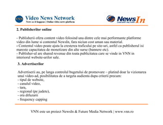 2. Publisherilor online

- Publisherii ofera content video folosind una dintre cele mai performante platforme
video din lume si contentul NewsIn, fara niciun cost uman sau material.
- Contentul video poate ajuta la cresterea traficului pe site-uri, astfel ca publisherul isi
mareste capacitatea de monetizare din alte surse (bannere etc).
- Publisher-ul are shared revenue din toata publicitatea care se vinde in VNN in
interiorul website-urilor sale.
3. Advertiserilor

Advertiserii au, pe langa controlul bugetului de promovare – platind doar la vizionarea
unui video-ad, posibilitatea de a targeta audienta dupa criterii precum:
- tipul de website,
- canalul video,
- tara,
- regional (pe judete),
- ora difuzarii
- frequency capping


          VNN este un proiect NewsIn & Future Media Network | www.vnn.ro
 