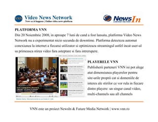 PLATFORMA VNN
Din 20 Noiembrie 2008, in aproape 7 luni de cand a fost lansata, platforma Video News
Network nu a experimentat nicio secunda de downtime. Platforma detecteza automat
conexiunea la internet a fiecarui utilizator si optimizeaza streamingul astfel incat user-ul
sa primeasca stirea video fara asteptare si fara intrerupere.

                                                    PLAYERELE VNN
                                                    Publisherii parteneri VNN isi pot alege
                                                    atat dimensiunea playerelor pentru
                                                    site-urile proprii cat si domeniile de
                                                    interes ale stirilor ce vor rula in fiecare
                                                    dintre playere: un singur canal video,
                                                    multi-channels sau all channels



          VNN este un proiect NewsIn & Future Media Network | www.vnn.ro
 
