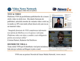 TEXT & VIDEO
Platforma VNN da posibilitatea publisherilor de a insera
stirile video in stirile text. Din datele furnizate de
publisheri, articolele insotite de varianta video a stirii au
in medie cu 30% mai multe afisari decat cele care nu au
un material video.

“Imaginile furnizate de VNN completeaza informatia
text oferita de HotNews.ro si îi sporesc relevanta.
Platforma video este deja o conditie cvasi-obligatorie
pentru succesul pe online”
Cristian Pantazi, Redactor Sef HotNews

DISTRIBUTIE VIRALA
Toate stirile VNN pot fi distribuite viral prin includerea
link-ului pe website-uri/bloguri si prin e-mail.

           VNN este un proiect NewsIn & Future Media Network | www.vnn.ro
 