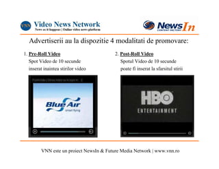 Advertiserii au la dispozitie 4 modalitati de promovare:
1. Pre-Roll Video                         2. Post-Roll Video
   Spot Video de 10 secunde                  Spotul Video de 10 secunde
   inserat inaintea stirilor video           poate fi inserat la sfarsitul stirii




         VNN este un proiect NewsIn & Future Media Network | www.vnn.ro
 