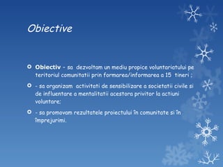 Obiective Obiectiv  -  sa  dezvoltam un mediu propice voluntariatului pe teritoriul comunitatii prin formarea/informarea a 15  tineri ; - sa organizam  activitati de sensibilizare a societatii civile si de influentare a mentalitatii acestora privitor la actiuni voluntare; - sa promovam rezultatele proiectului în comunitate si în împrejurimi. 