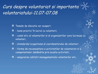 Curs despre voluntariat si importanta voluntariatului-11.07-07.08 Temele de discutie vor acoperi: - bune practici în lucrul cu voluntarii,  - codul etic al voluntarilor si al organizatiilor care lucreaza cu voluntari,  - standardul ocupational al coordonatorului de voluntari,  - forme de recunoastere a activitatilor de voluntariat si a competentelor dobândite prin aceste activitati,  - asigurarea calitatii managementului voluntarilor etc . 