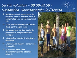 Sa fim voluntari - 08.08-21.08 • Saptamâna  Voluntariatului în Eselnita Mobilizarea unui numar mare de voluntari care sa schimbe ceva în comunitatea lor, pe parcursul unei zile. Ziua Portilor deschise la Centrul de Zi pentru copiii rromi  Derularea unor actiuni locale de promovare a comportamentului ecologic; Saptamâna colectarii selective a deseurilor; „ Poluarea în imagini”- concurs de fotografie; Vizionarea unor filme documentare privind efectele poluarii; 