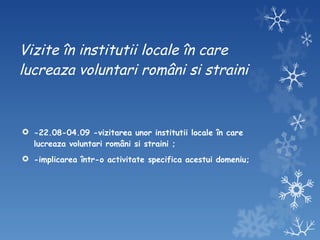 Vizite în institutii locale în care lucreaza voluntari români si straini -22.08-04.09 -vizitarea unor institutii locale în care lucreaza voluntari români si straini ; -implicarea într-o activitate specifica acestui domeniu; 