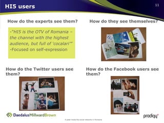 HI5 users How do the experts see them? How do they see themselves? How do the Twitter users see them? How do the Facebook users see them?  “ HI5 is the OTV of Romania – the channel with the highest audience, but full of ‘cocalari’” Focused on self-expression 