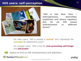 HI5 users: self-perception “ HI5 is like New York – heterogeneous, diversified, brightness and misery together! But, for all, HI5 means entertainment in different forms!” For younger users,  “HI5 a tool for  over-promoting self-image  and  self-praise ” For older users,  “HI5 is already a  routine ”  and  “represents the  nostalgia  for adolescence years” Expect to find on HI5 entertainment and attention! 