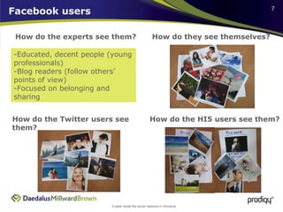 Facebook users How do the experts see them? How do they see themselves? How do the HI5 users see them?  How do the Twitter users see them? Educated, decent people (young professionals) Blog readers (follow others’ points of view) Focused on belonging and sharing 