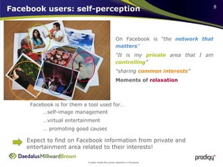 Facebook users: self-perception On Facebook is  “the  network that matters ” “ It is my  private  area that I am  controlling ” “ sharing  common interests ” Moments of  relaxation Facebook is for them a tool used for… …  promoting good causes  … virtual entertainment … self-image management Expect to find on Facebook information from private and entertainment area related to their interests!  