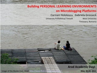 Building PERSONAL LEARNING ENVIRONMENTS on Microblogging Platforms Carmen Holotescu  Gabriela Grosseck University Politehnica/ Timsoft  West University Timisoara, Romania Arad Academic Days  image of the Mures river, Arad:  http://www.flickr.com/photos/iorei/   May, 20-22, 2011 
