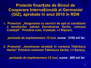 Proiecte finanțate de Biroul de Cooperare Internațională al Germaniei (GIZ), aprobate în anul 2010 în RDN 1 .  Proiectul: „ Asigurarea cu servicii de apă și canalizare a locuitorilor satului Duruitoarea Veche, comuna Costești ”  Primăria com. Costești, r-l Rîșcani,  perioada  de implementare 12 luni,  suma:  2100 mii lei. 2. Proiectul: „ Iluminarea stradală în comuna Tătărăuca Veche ”  Primăria comunei Tătărăuca Veche, r-l Soroca,  perioada  de implementare 12 luni,  suma:  800 mii lei. 