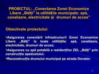 PROIECTUL:  „ Conectarea Zonei Economice Libere „Bălți” la utilitățile municipale: apă, canalizare, electricitate și  drumuri de acces ”   Obiectivele proiectului: Asigurarea conectării infrastructurii Zonei Economice Libere „Bălţi” la toate utilităţile: apă, canalizare, electricitate, drumuri de acces; Asigurarea cu apă potabilă a rezidenților ZEL „Bălţi” prin construcția apeductului; Reconstrucția drumului municipal pe strada Dovator. 