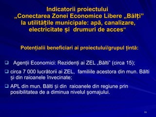 Indicatorii proiectului   „ Conectarea Zonei Economice Libere „Bălți” la utilitățile municipale: apă, canalizare, electricitate și  drumuri de acces ”  Potenţialii beneficiari ai proiectului/grupul ţintă: Agenţii Economici: Rezidenţi ai ZEL  „Bălti” (circa 15); circa 7 000 lucrătorii ai ZEL,  familiile acestora din mun. Bălti și din raioanele învecinate;  APL din mun. Bălti și din  raioanele din regiune prin posibilitatea de a diminua nivelul şomajului. 