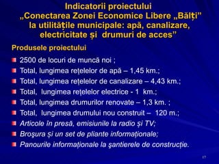Indicatorii proiectului   „ Conectarea Zonei Economice Libere „Bălți” la utilitățile municipale: apă, canalizare, electricitate și  drumuri de acces ”  Produsele proiectului 2500 de locuri de muncă noi ;  Total, lungimea reţelelor de apă – 1,45 km.; Total, lungimea reţelelor de canalizare – 4,43 km.; Total,  lungimea reţelelor electrice - 1  km.; Total, lungimea drumurilor renovate – 1,3 km. ; Total,  lungimea drumului nou construit –  120 m.; Articole în presă, emisiunile la radio și TV; Broşura și un set de pliante informaţionale;  Panourile informaţionale la şantierele de construcţie. 