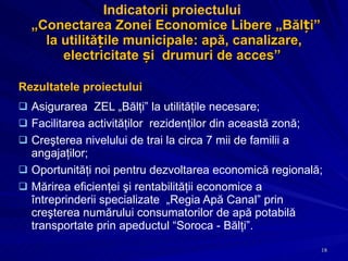 Indicatorii proiectului   „ Conectarea Zonei Economice Libere „Bălți” la utilitățile municipale: apă, canalizare, electricitate și  drumuri de acces ”  Rezultatele proiectului Asigurarea  ZEL „Bălţi” la utilităţile necesare; Facilitarea activităţilor  rezidenţilor din această zonă; Creşterea nivelului de trai la circa 7mii de familii a angajaţilor; Oportunităţi noi pentru dezvoltarea economică regională; Mărirea eficienţei şi rentabilităţii economice a întreprinderii specializate  „Regia Apă Canal” prin creşterea numărului consumatorilor de apă potabilă transportate prin apeductul “Soroca - Bălţi”. 