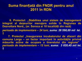 Suma finanțată din FNDR pentru anul 2011 în RDN 6. Proiectul: ,,Stabilirea unui sistem de management integrat al deșeurilor menajere solide în Regiunea de Dezvoltare Nord,, (or. Soroca si 10 localități din rază) perioada de implementare – 24 luni,  suma: 28 598,69 mii  lei.   7. Proiectul „Inaugurarea incubatorului de afaceri din comuna Larga – un factor important în activităţile privind măsurile active de ocupare a tineretului din regiune”  perioada de implementare – 12 luni,  suma:  3 820,45 mii lei.   
