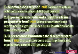 1. Ai nevoie de carisma? NU! Carisma ta este in
ochii celor care te privesc! Si ii poti cuceri!
2. Experienta este suficienta pentru a fi un
prezentator bun? NU! Exista prezentatori care
repeta aceleasi greseli fiindca nu au invatat niciodata
cum se face corect!
3. O prezentare frumoasa este si o prezentare
buna? NU! O prezentare buna este, in primul rand,
o prezentare care isi atinge scopul!
                           Promo Training “Prezentari memorabile” - by Accelera®
                                                Inscriere la: accelera@accelera.ro
 
