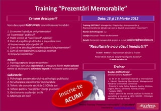 Training “Prezentări Memorabile”
                     Ce vom descoperi?                                                         Data: 15 şi 16 Martie 2012
Vom descoperi RĂSPUNSUL la următoarele întrebări:                             Training DESTINAT: Managerilor, Directorilor, Antreprenorilor şi
                                                                              Reprezentanţilor de Vânzări care vor să devină prezentatori “cuceritori”!
1. Ce anume îi ajută pe unii prezentatori                                     Număr de Participanţi: 12
să “cucerească” publicul?                                                     Locaţia: Bucureşti - Hotel Ibis Parlament
2. Poate oricine să “cucerească” publicul?
                                                                              Detalii: Contactaţi managerul de proiect la e-mail: accelera@accelera.ro
3. Cum să pregătim şi să livrăm o prezentare care
 să impresioneze plăcut publicul?
4. Cum să ne descătuşăm imediat talentul de prezentator?                            “Rezultatele s-au văzut imediat!!!”
5. Cum să interacţionăm cu publicul incomod
                                                                                             ROBERT MAXIM – Reprezentant Vânzări si Trainer
 în timpul prezentărilor?
                                                                                            Peste 500 de mărturii despre trainingurile Accelera®
Atenţie!                                                                                                   la www.accelera.ro
1. Trainingul NU este despre PowerPoint!
2. Trainingul este unul Experienţial şi presupune foarte multe aplicaţii
menite să declanşeze o schimbare rapidă în rezultatele participanţilor!
                                                                                                                 Trainer
                                                                                                          Bogdan COMĂNESCU
Subiectele:                                                                                               Director General Accelera®
1. Psihologia prezentatorului vs psihologia publicului                                                    - 22 de ani de experienţă naţională şi internaţională
                                                                                                          în Vânzări, Marketing Operaţional, Managementul
2. Structurarea prezentărilor memorabile                                                                  Vânzărilor şi Dezvoltare Comercială
3. Tehnici de oratorie vechi de 2.500 de ani                                                              - Proiecte în India, Cehia, Bulgaria, Austria, Moldova,
4. Tehnici pentru “cucerirea” minţii şi a inimii                                                          Ungaria, Maroc, Germania, Polonia şi Franţa
                                                                                                          - Fondator CNDV
5. Gestionarea audienţei ostile                                                                           - Autor a peste 30 de articole publicate în reviste de
6. Maimuţa din noi!                                                                                       specialitate şi co-autor al cărţii: MAXIM – Psihologia
                                                                                                          Motivării Forţei de Vânzări


                                                                           Promo Training “Prezentari memorabile” - by Accelera®
                                                                                                Inscriere la: accelera@accelera.ro
 