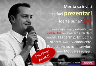 Merita sa inveti
       sa faci prezentari
                  foarte bune? DA!
   Cele mai importante oportunitati ale
carierei tale sunt legate de o prezentare
in public: Leadership, Influenta,
    Vanzare, Pozitii de conducere,
Proiecte importante, Interviuri,
  Discursuri, Motivarea echipei...


Promo Training “Prezentari memorabile” - by Accelera®
                     Inscriere la: accelera@accelera.ro
 