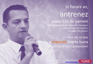 In fiecare an,
                       antrenez
         peste 150 de oameni
  directori generali, antreprenori, manageri,
                  vanzatori, avocati, traineri,
                         manageri de proiect,
                                            ...
                                    care vor sa lase
    o impresie foarte buna
    atunci cand fac o prezentare!



Promo Training “Prezentari memorabile” - by Accelera®
                     Inscriere la: accelera@accelera.ro
 