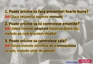 1. Poate oricine sa faca prezentari foarte bune?
DA! Daca respecta anumite metode!
2. Poate oricine sa isi controleze emotiile?
DA! Exista metode adaptate fiecaruia dintre noi,
metode pe care le putem invata!
3. Poate oricine sa controleze sala?
DA! Exista metode stiintifice de a interactiona
cu sala, metode usor de aplicat!

                           Promo Training “Prezentari memorabile” - by Accelera®
                                                Inscriere la: accelera@accelera.ro
 