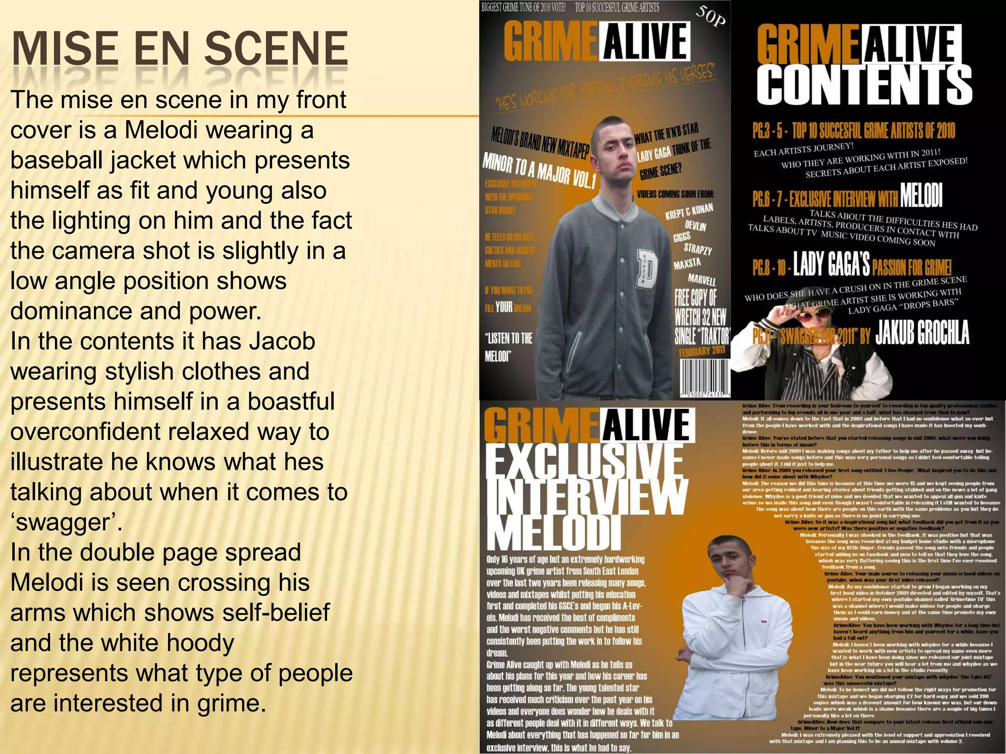 Mise en sceneThe mise en scene in my front cover is a Melodi wearing a baseball jacket which presents himself as fit and young also the lighting on him and the fact the camera shot is slightly in a low angle position shows dominance and power. In the contents it has Jacob wearing stylish clothes and presents himself in a boastful overconfident relaxed way to illustrate he knows what hes talking about when it comes to ‘swagger’. In the double page spread Melodi is seen crossing his arms which shows self-belief and the white hoody represents what type of people are interested in grime.