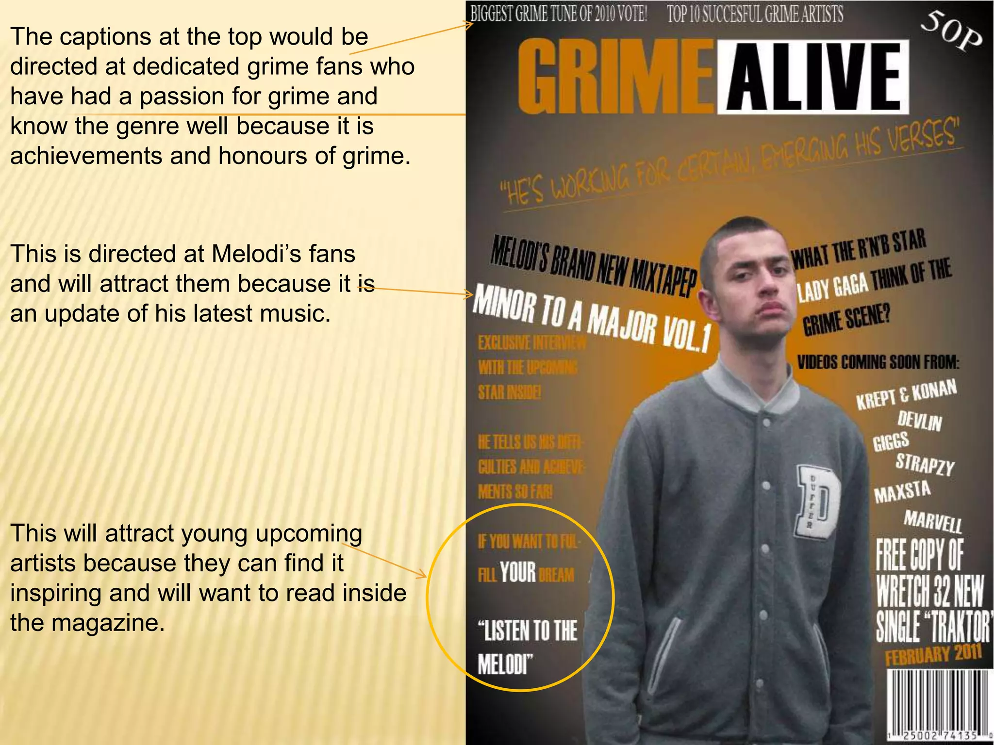 The captions at the top would be directed at dedicated grime fans who have had a passion for grime and know the genre well because it is achievements and honours of grime.This is directed at Melodi’s fans and will attract them because it is an update of his latest music.This will attract young upcoming artists because they can find it inspiring and will want to read inside the magazine.