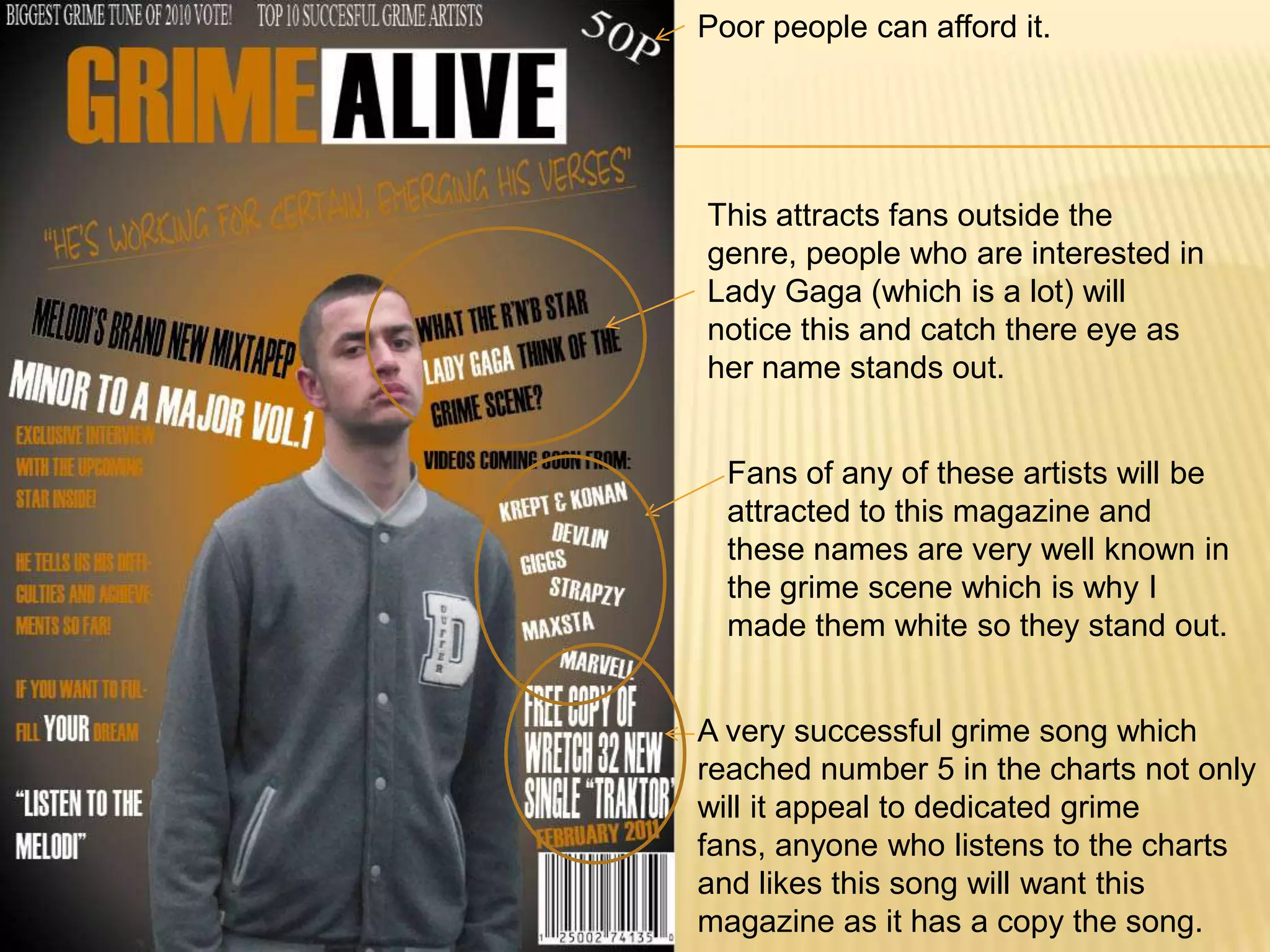 Poor people can afford it.This attracts fans outside the genre, people who are interested in Lady Gaga (which is a lot) will notice this and catch there eye as her name stands out.Fans of any of these artists will be attracted to this magazine and these names are very well known in the grime scene which is why I made them white so they stand out.A very successful grime song which reached number 5 in the charts not only will it appeal to dedicated grime fans, anyone who listens to the charts and likes this song will want this magazine as it has a copy the song.