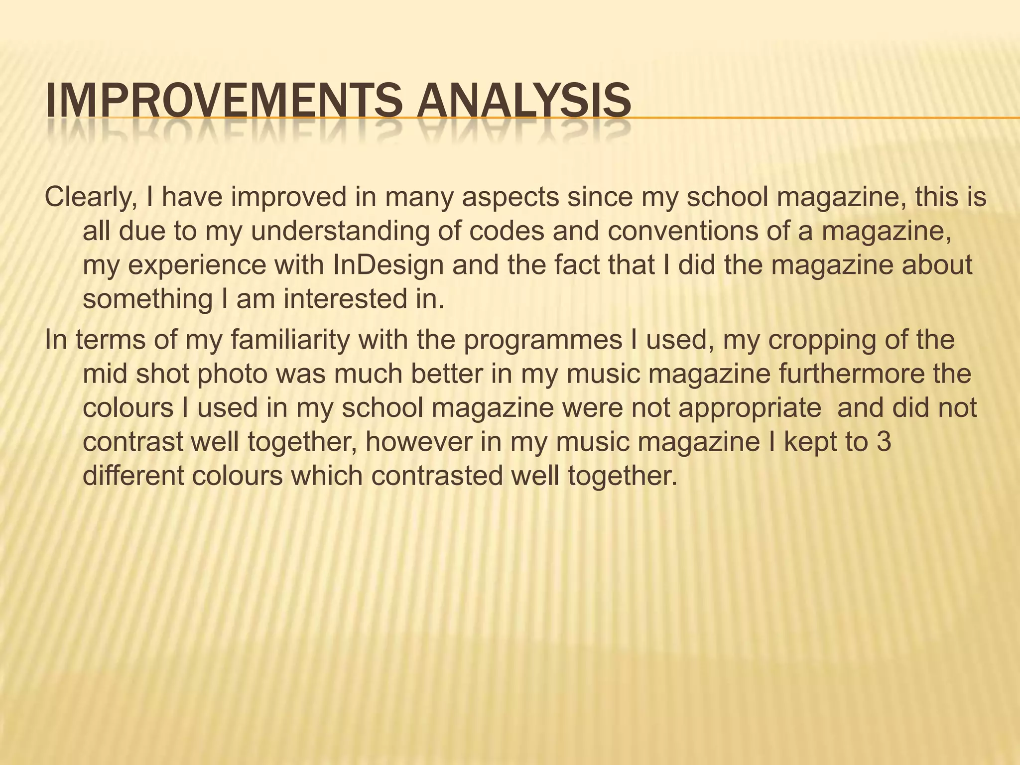 Improvements analysisClearly, I have improved in many aspects since my school magazine, this is all due to my understanding of codes and conventions of a magazine, my experience with InDesign and the fact that I did the magazine about something I am interested in. In terms of my familiarity with the programmes I used, my cropping of the mid shot photo was much better in my music magazine furthermore the colours I used in my school magazine were not appropriate  and did not contrast well together, however in my music magazine I kept to 3 different colours which contrasted well together. 