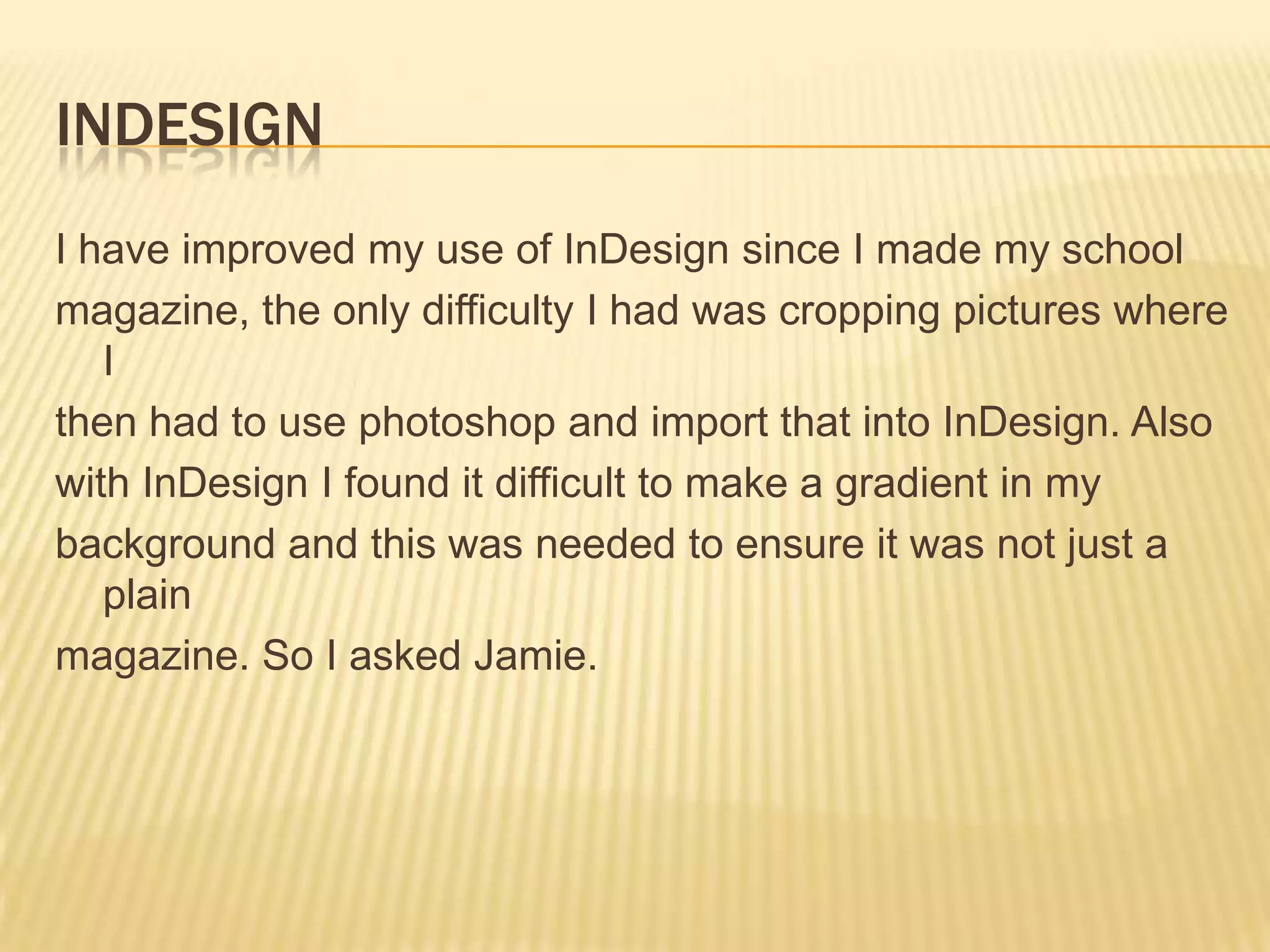 IndesignI have improved my use of InDesign since I made my schoolmagazine, the only difficulty I had was cropping pictures where I then had to use photoshopand import that into InDesign. Alsowith InDesign I found it difficult to make a gradient in mybackground and this was needed to ensure it was not just a plainmagazine. So I asked Jamie.  