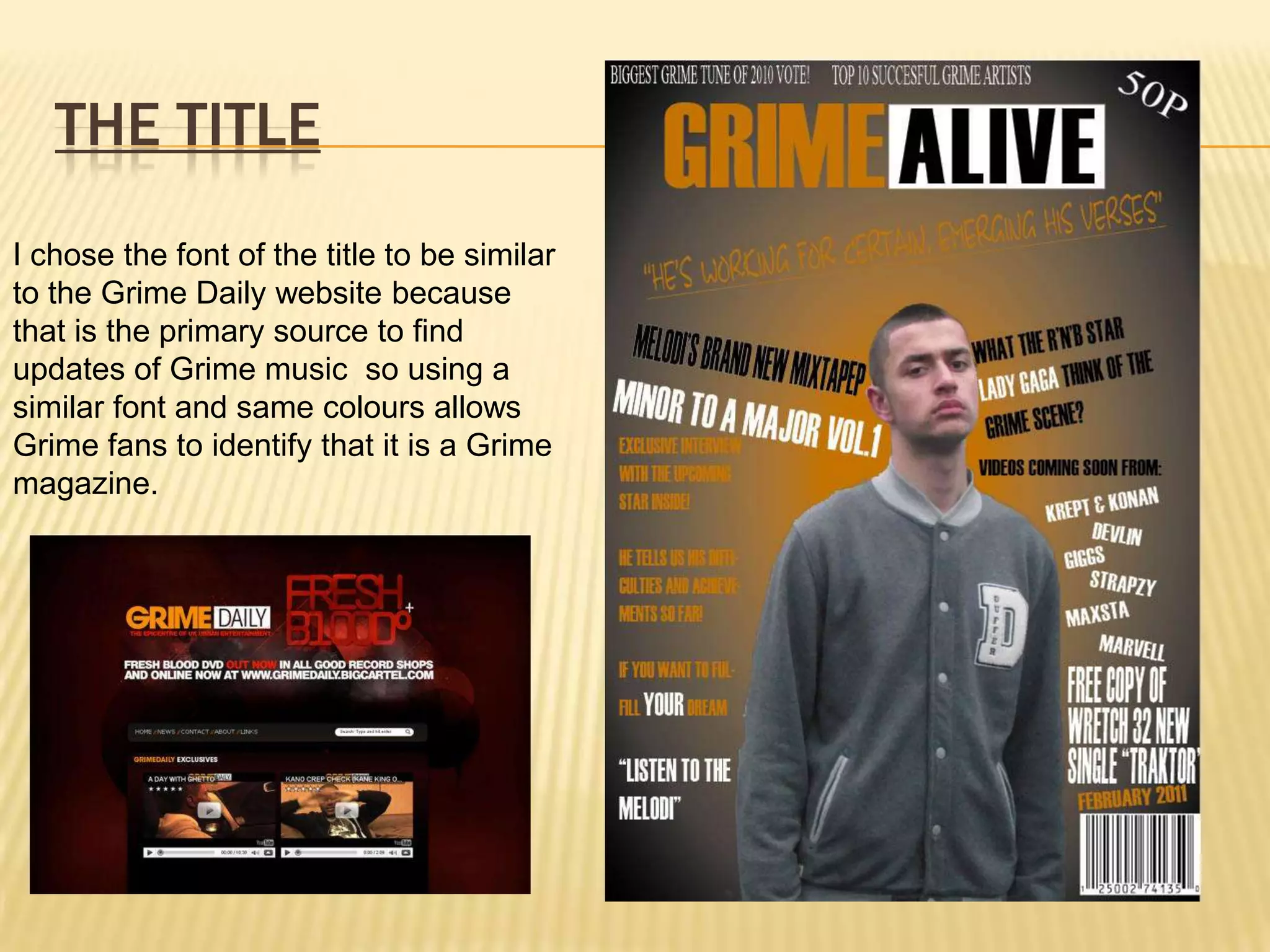 The TitleI chose the font of the title to be similar to the Grime Daily website because that is the primary source to find updates of Grime music  so using a similar font and same colours allows Grime fans to identify that it is a Grime magazine.