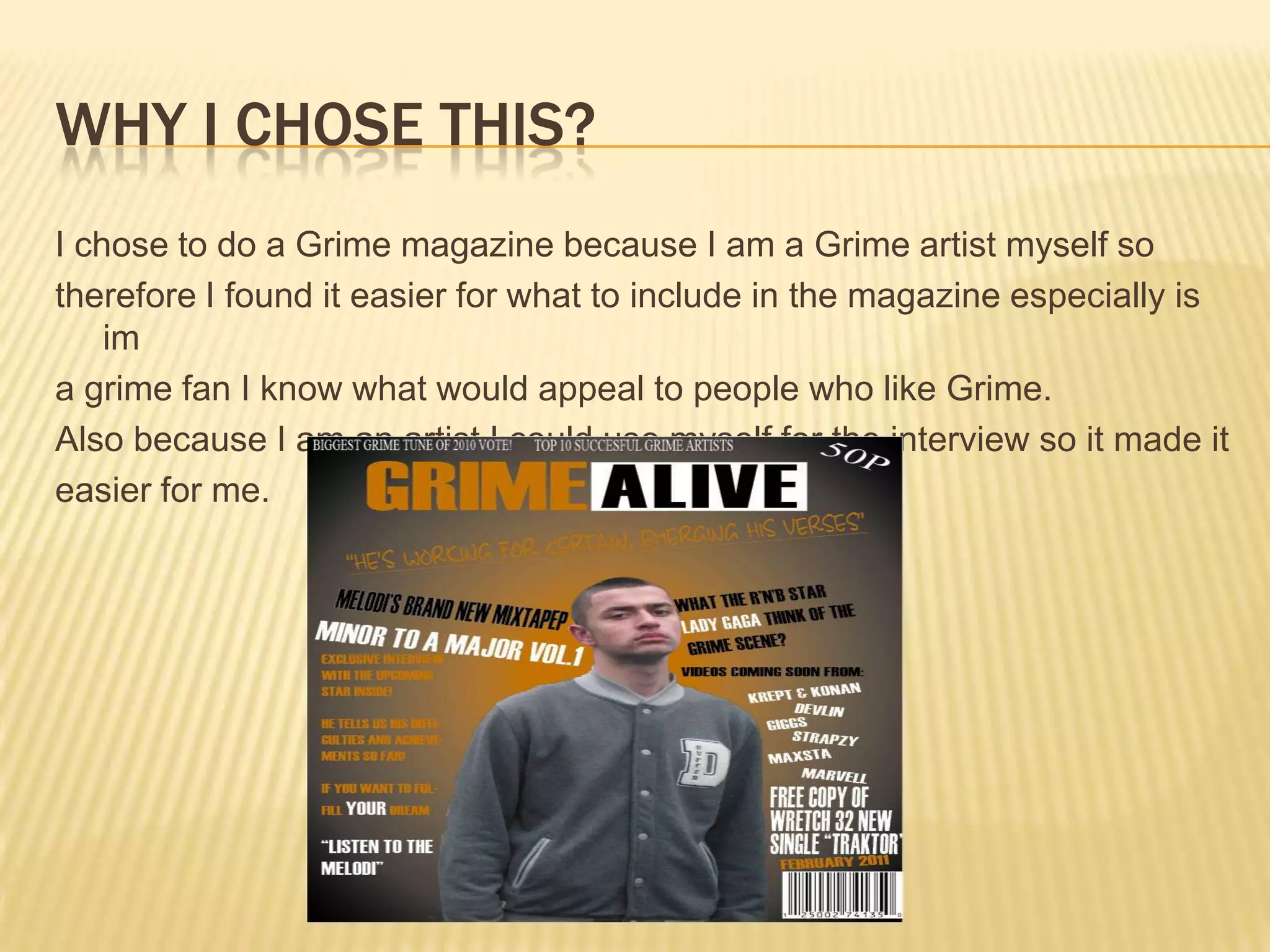 Why I chose this?I chose to do a Grime magazine because I am a Grime artist myself sotherefore I found it easier for what to include in the magazine especially is ima grime fan I know what would appeal to people who like Grime.Also because I am an artist I could use myself for the interview so it made iteasier for me.