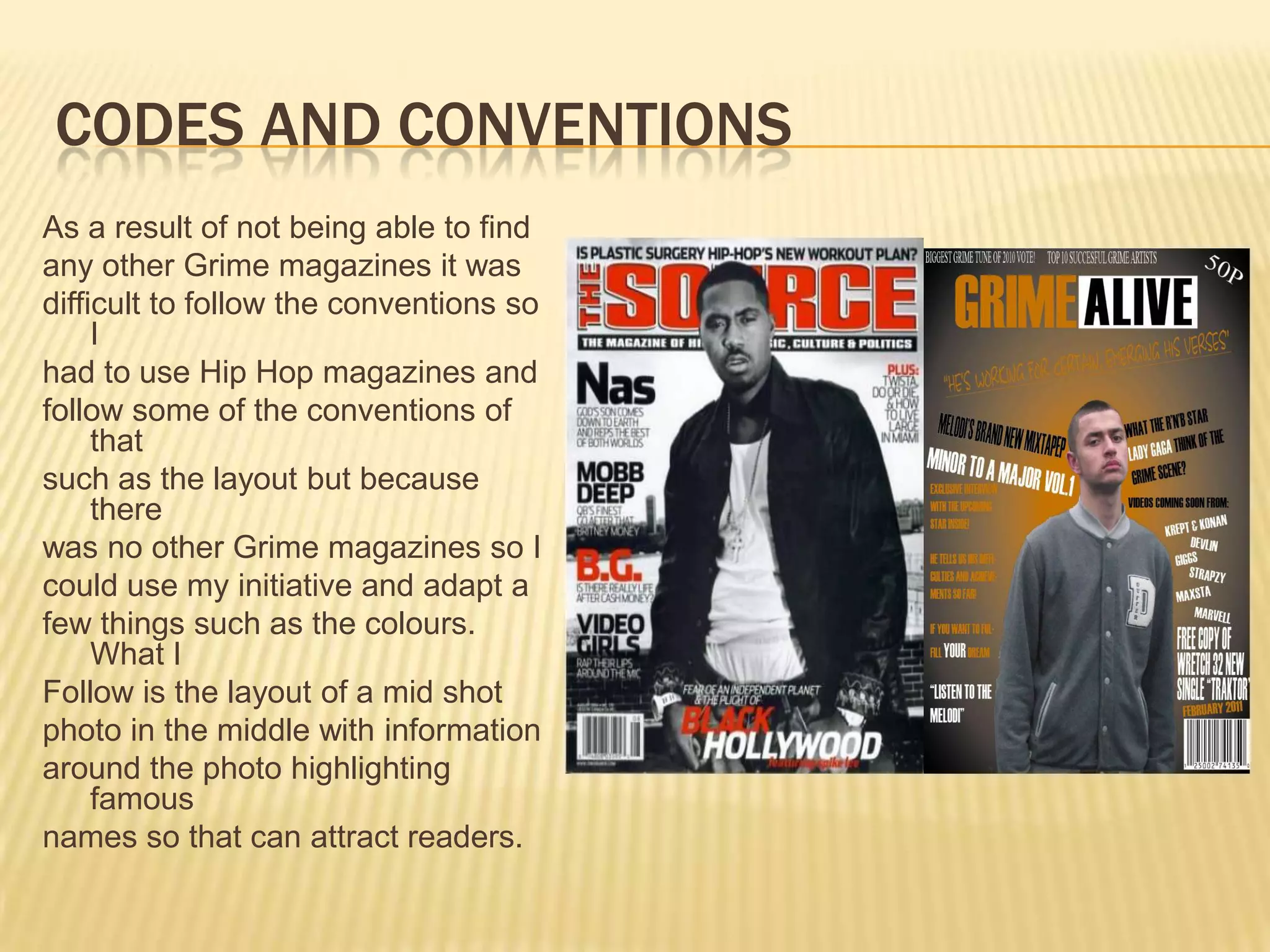 Codes and ConventionsAs a result of not being able to findany other Grime magazines it wasdifficult to follow the conventions so Ihad to use Hip Hop magazines andfollow some of the conventions of thatsuch as the layout but because therewas no other Grime magazines so Icould use my initiative and adapt afew things such as the colours. What IFollow is the layout of a mid shotphoto in the middle with informationaround the photo highlighting famousnames so that can attract readers.
