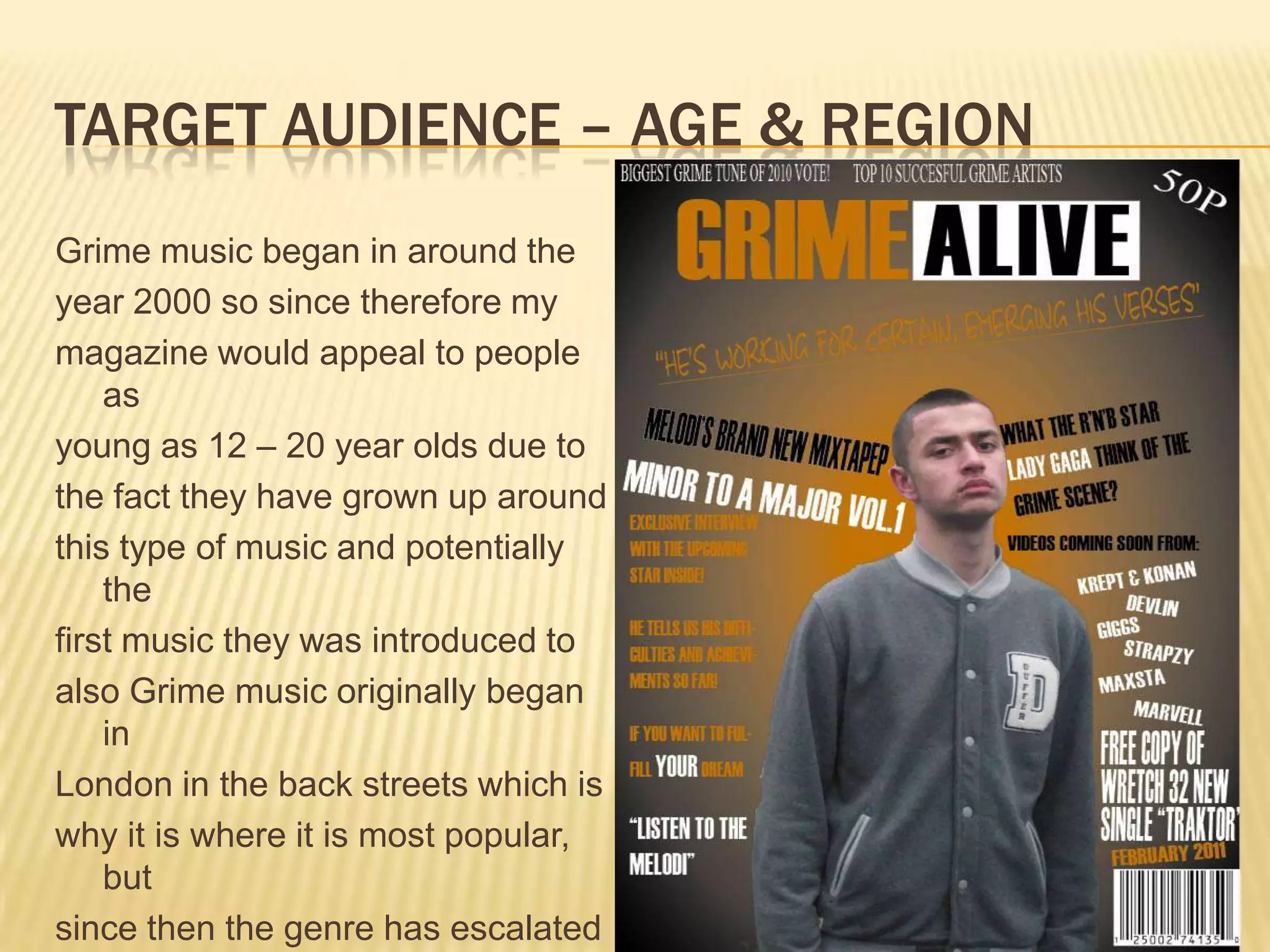 Target audience – age & regionGrime music began in around theyear 2000 so since therefore mymagazine would appeal to people asyoung as 12 – 20 year olds due tothe fact they have grown up aroundthis type of music and potentially thefirst music they was introduced toalso Grime music originally began inLondon in the back streets which iswhy it is where it is most popular, butsince then the genre has escalatednationally. 