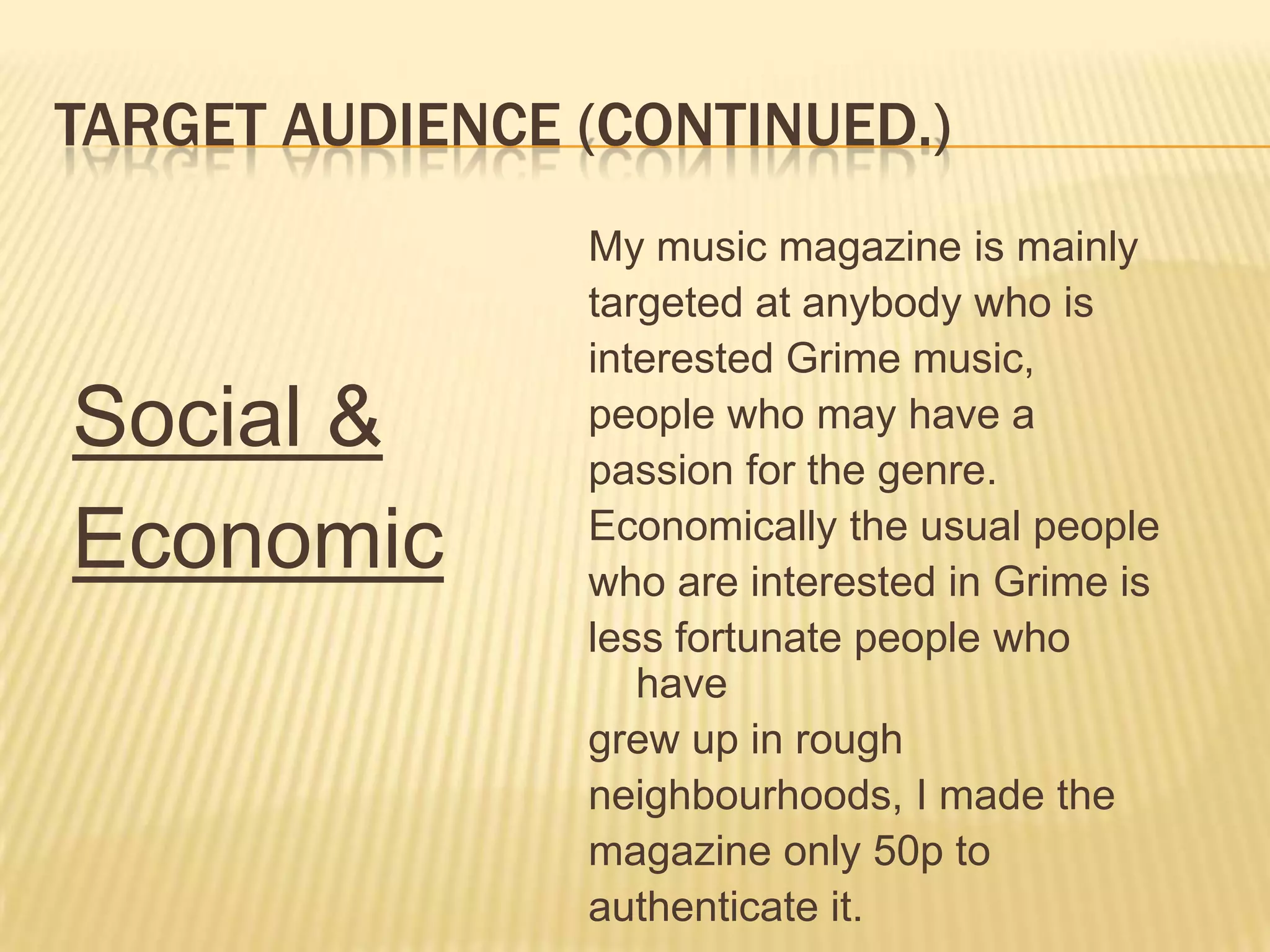 Target AUDIENCE (continued.)My music magazine is mainlytargeted at anybody who isinterested Grime music,people who may have apassion for the genre.Economically the usual peoplewho are interested in Grime isless fortunate people who havegrew up in rough neighbourhoods, I made themagazine only 50p toauthenticate it.Social & Economic