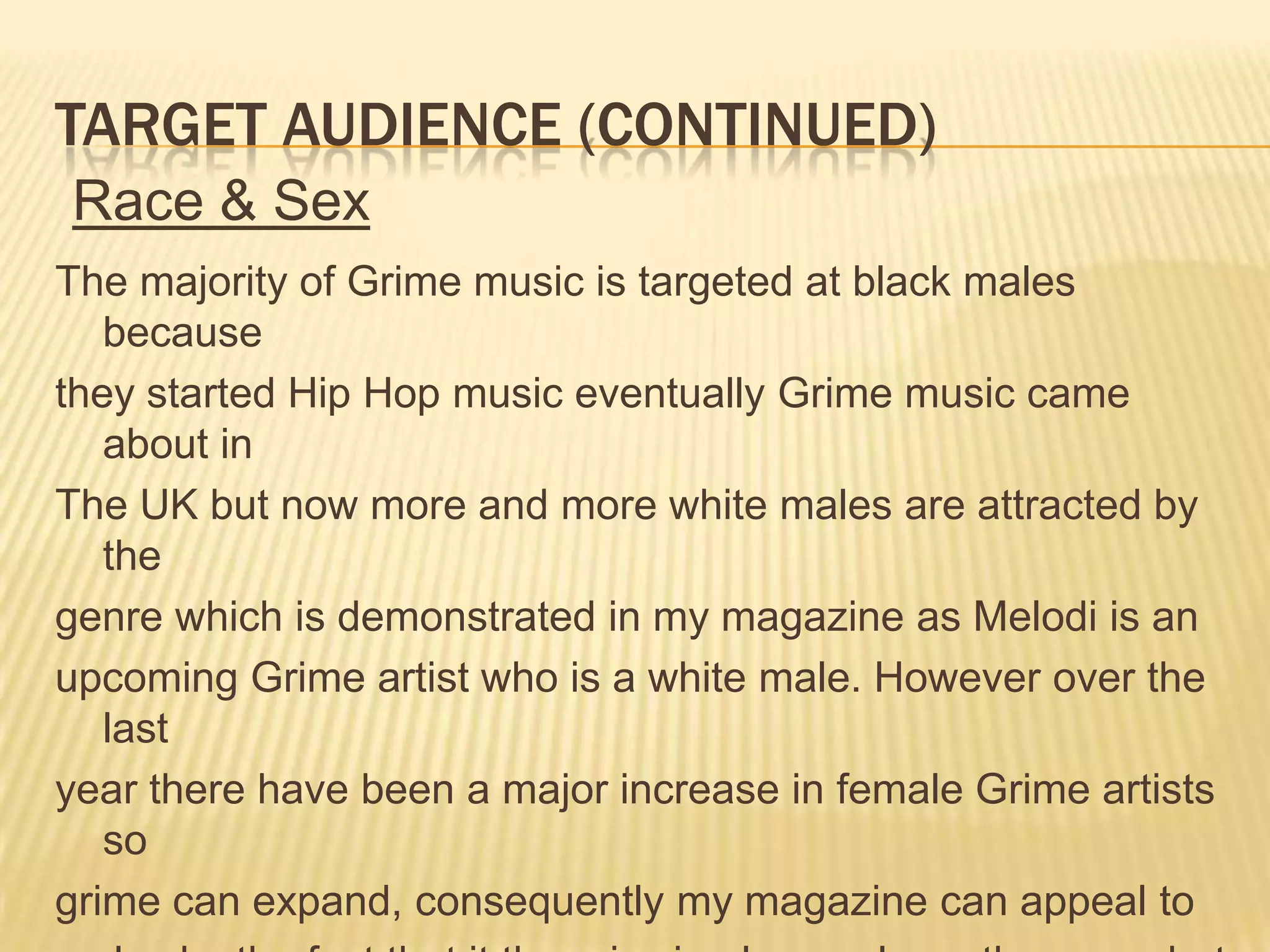 Target audience (continued)Race & SexThe majority of Grime music is targeted at black males becausethey started Hip Hop music eventually Grime music came about inThe UK but now more and more white males are attracted by thegenre which is demonstrated in my magazine as Melodi is anupcoming Grime artist who is a white male. However over the lastyear there have been a major increase in female Grime artists sogrime can expand, consequently my magazine can appeal tomales by the fact that it there is simply a male on the cover butalso females may be attracted by Melodi.  