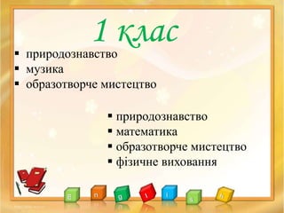  природознавство
 музика
 образотворче мистецтво
1 клас
 природознавство
 математика
 образотворче мистецтво
 фізичне виховання
 