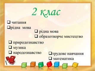 2 клас
 читання
рідна мова
 рідна мова
 образотворче мистецтво
 природознавство
 музика
 народознавство трудове навчання
 математика
 